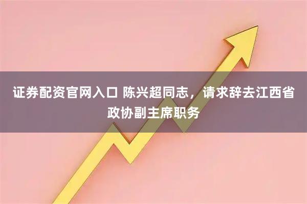 证券配资官网入口 陈兴超同志，请求辞去江西省政协副主席职务