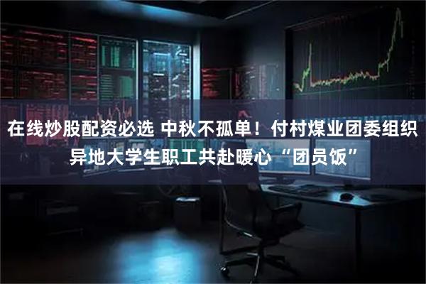 在线炒股配资必选 中秋不孤单！付村煤业团委组织异地大学生职工共赴暖心 “团员饭”
