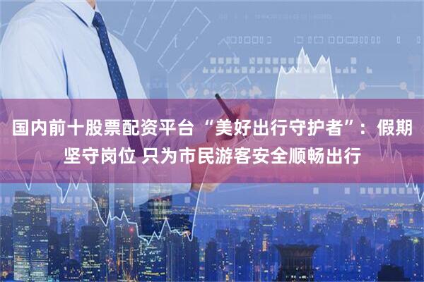 国内前十股票配资平台 “美好出行守护者”：假期坚守岗位 只为市民游客安全顺畅出行