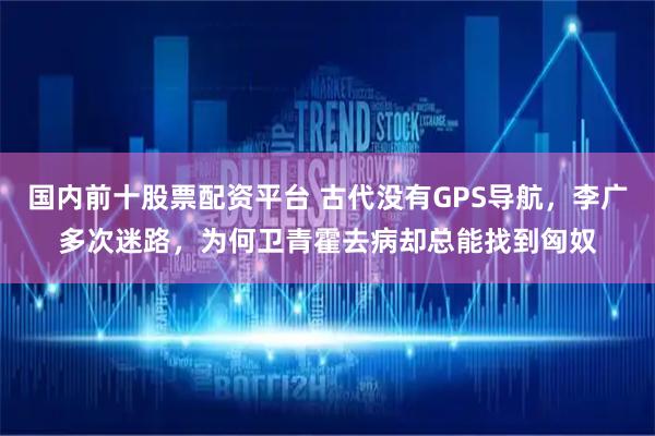 国内前十股票配资平台 古代没有GPS导航，李广多次迷路，为何卫青霍去病却总能找到匈奴
