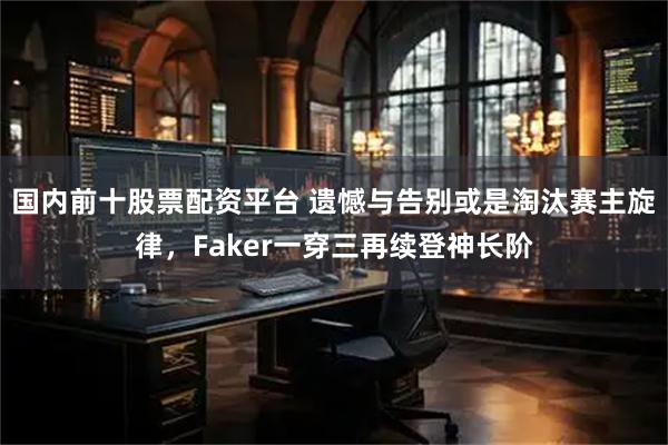 国内前十股票配资平台 遗憾与告别或是淘汰赛主旋律，Faker一穿三再续登神长阶