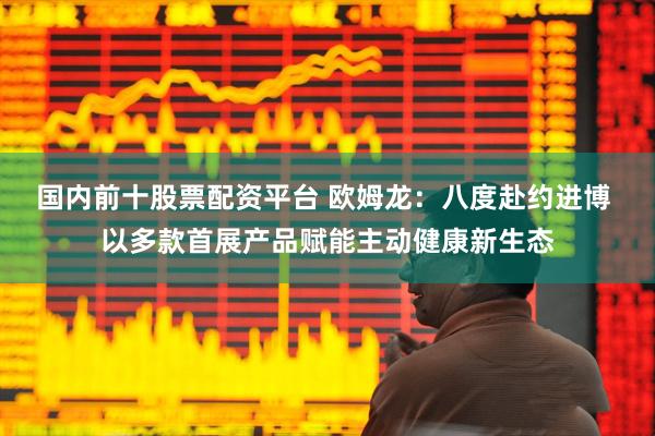 国内前十股票配资平台 欧姆龙：八度赴约进博 以多款首展产品赋能主动健康新生态