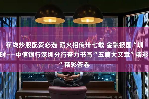 在线炒股配资必选 薪火相传卅七载 金融报国“圳”当时——中信银行深圳分行奋力书写“五篇大文章”精彩答卷