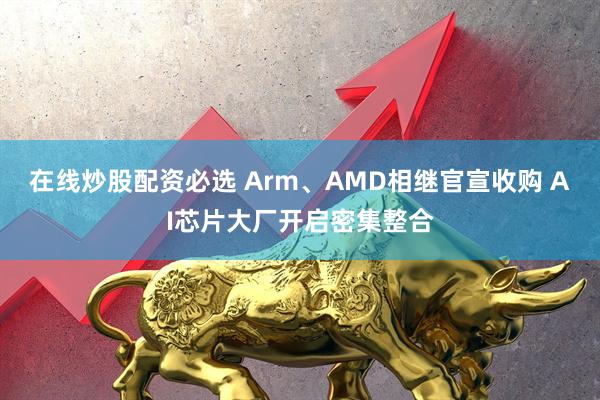 在线炒股配资必选 Arm、AMD相继官宣收购 AI芯片大厂开启密集整合