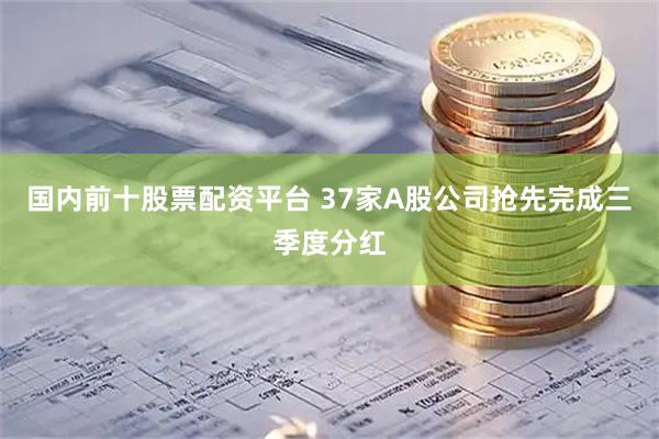 国内前十股票配资平台 37家A股公司抢先完成三季度分红