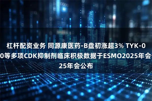 杠杆配资业务 同源康医药-B盘初涨超3% TYK-00540等多项CDK抑制剂临床积极数据于ESMO2025年会公布