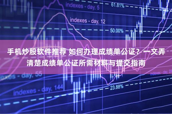 手机炒股软件推荐 如何办理成绩单公证？一文弄清楚成绩单公证所需材料与提交指南