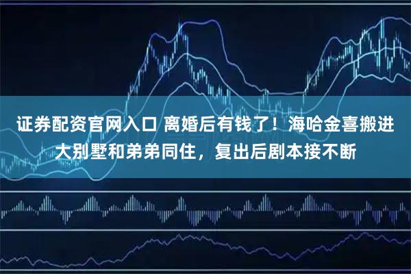 证券配资官网入口 离婚后有钱了！海哈金喜搬进大别墅和弟弟同住，复出后剧本接不断