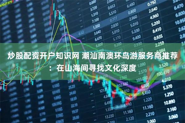 炒股配资开户知识网 潮汕南澳环岛游服务商推荐：在山海间寻找文化深度