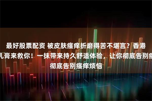 最好股票配资 被皮肤瘙痒折磨得苦不堪言？香港肤痒清乳膏来救你！一抹带来持久舒适体验，让你彻底告别瘙痒烦恼