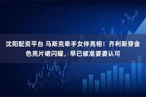 沈阳配资平台 马斯克牵手女伴亮相！齐利斯穿金色亮片裙闪耀，早已被准婆婆认可