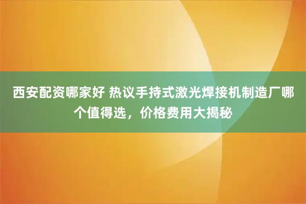 西安配资哪家好 热议手持式激光焊接机制造厂哪个值得选，价格费用大揭秘