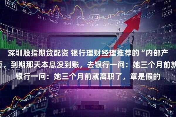 深圳股指期货配资 银行理财经理推荐的“内部产品”，我买了100万，到期那天本息没到账，去银行一问：她三个月前就离职了，章是假的