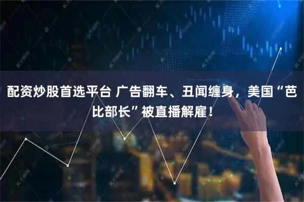 配资炒股首选平台 广告翻车、丑闻缠身，美国“芭比部长”被直播解雇！