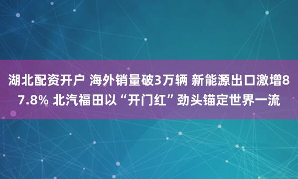 湖北配资开户 海外销量破3万辆 新能源出口激增87.8% 北汽福田以“开门红”劲头锚定世界一流