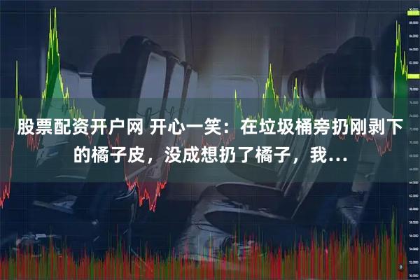 股票配资开户网 开心一笑：在垃圾桶旁扔刚剥下的橘子皮，没成想扔了橘子，我…