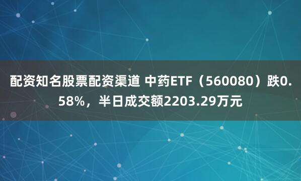 配资知名股票配资渠道 中药ETF（560080）跌0.58%，半日成交额2203.29万元