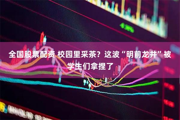 全国股票配资 校园里采茶？这波“明前龙井”被学生们拿捏了
