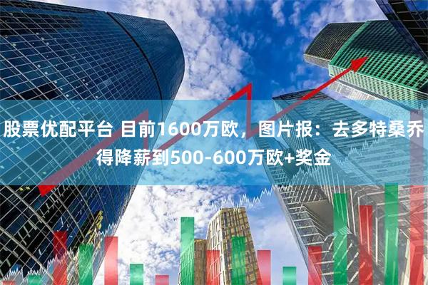 股票优配平台 目前1600万欧，图片报：去多特桑乔得降薪到500-600万欧+奖金