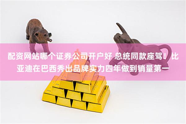配资网站哪个证券公司开户好 总统同款座驾！比亚迪在巴西秀出品牌实力四年做到销量第一
